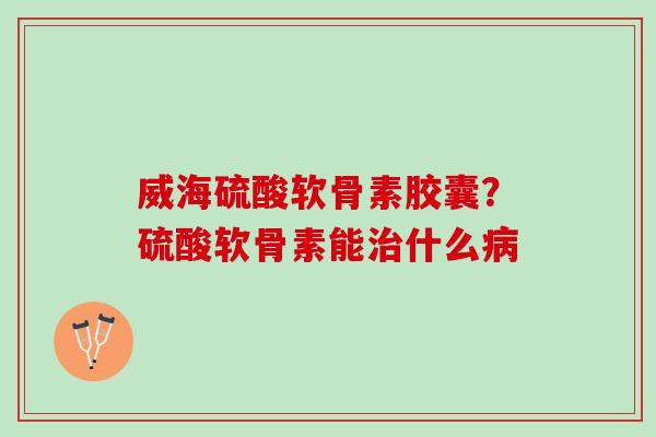 威海硫酸软骨素胶囊？硫酸软骨素能治什么病