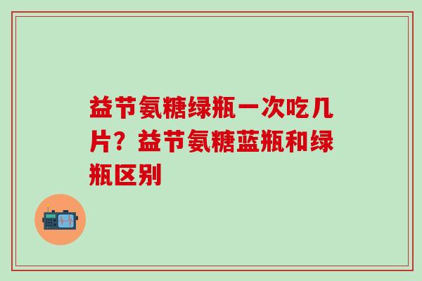 益节氨糖绿瓶一次吃几片？益节氨糖蓝瓶和绿瓶区别