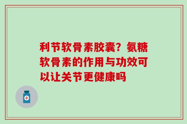 利节软骨素胶囊？氨糖软骨素的作用与功效可以让关节更健康吗