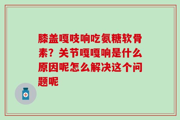 膝盖嘎吱响吃氨糖软骨素？关节嘎嘎响是什么原因呢怎么解决这个问题呢