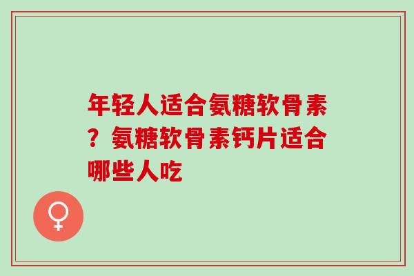 年轻人适合氨糖软骨素？氨糖软骨素钙片适合哪些人吃
