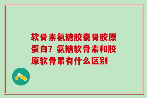 软骨素氨糖胶囊骨胶原蛋白？氨糖软骨素和胶原软骨素有什么区别