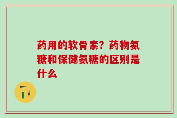 药用的软骨素？药物氨糖和保健氨糖的区别是什么
