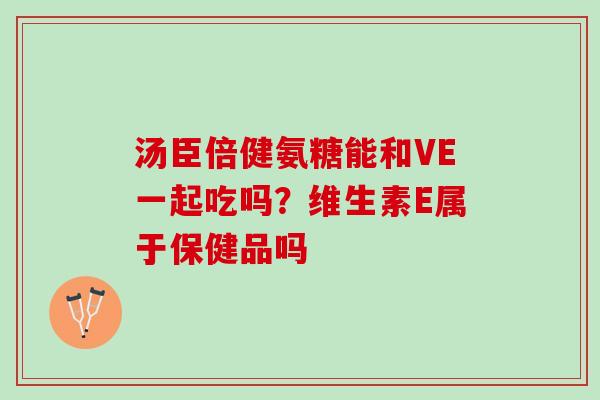 汤臣倍健氨糖能和VE一起吃吗？维生素E属于保健品吗