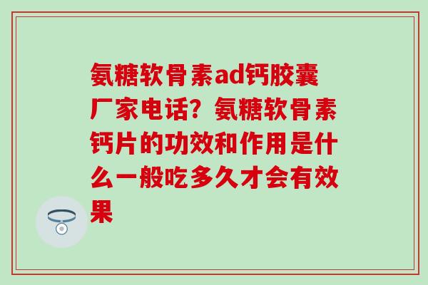 氨糖软骨素ad钙胶囊厂家电话？氨糖软骨素钙片的功效和作用是什么一般吃多久才会有效果
