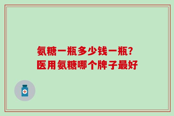 氨糖一瓶多少钱一瓶？医用氨糖哪个牌子最好