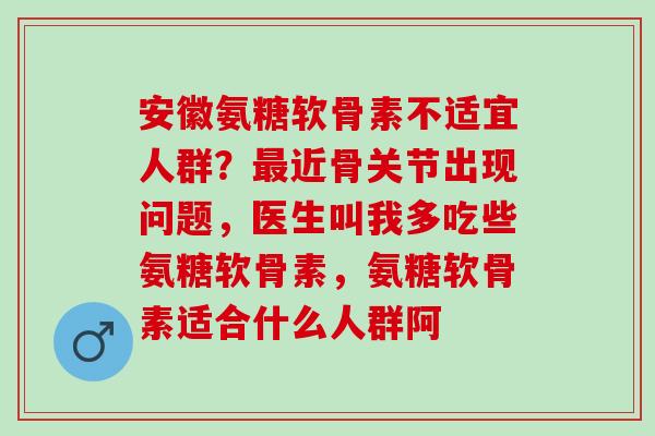安徽氨糖软骨素不适宜人群？最近骨关节出现问题，医生叫我多吃些氨糖软骨素，氨糖软骨素适合什么人群阿