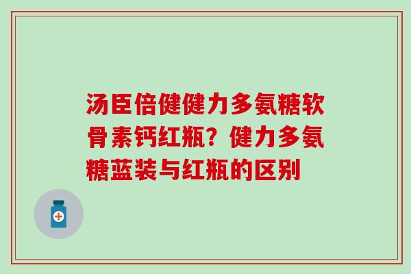 汤臣倍健健力多氨糖软骨素钙红瓶？健力多氨糖蓝装与红瓶的区别