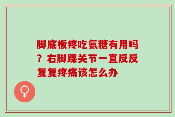 脚底板疼吃氨糖有用吗？右脚踝关节一直反反复复疼痛该怎么办