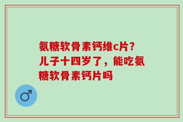 氨糖软骨素钙维c片？儿子十四岁了，能吃氨糖软骨素钙片吗