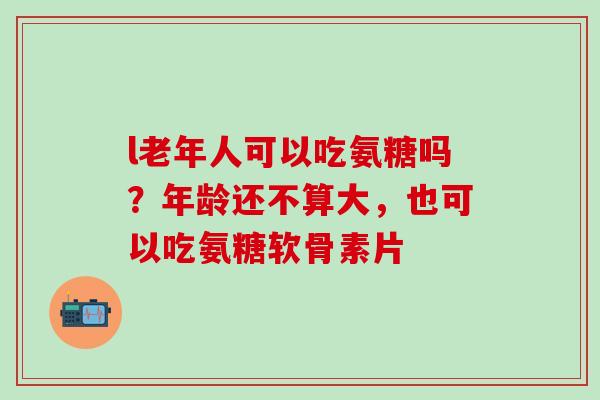 l老年人可以吃氨糖吗？年龄还不算大，也可以吃氨糖软骨素片