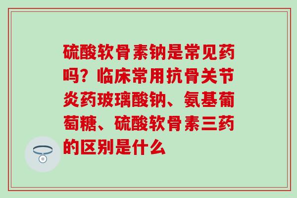 硫酸软骨素钠是常见药吗？临床常用抗骨关节炎药玻璃酸钠、氨基葡萄糖、硫酸软骨素三药的区别是什么