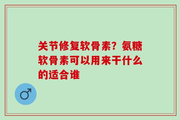 关节修复软骨素？氨糖软骨素可以用来干什么的适合谁