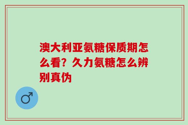 澳大利亚氨糖保质期怎么看?久力氨糖怎么辨别真伪 澳大利亚氨糖保质期怎么看?久力氨糖怎么辨别真伪