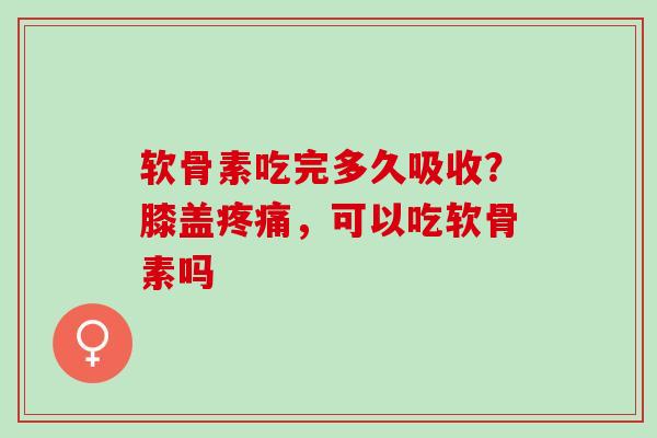 软骨素吃完多久吸收？膝盖疼痛，可以吃软骨素吗