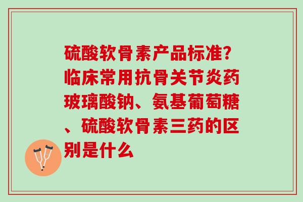 硫酸软骨素产品标准？临床常用抗骨关节炎药玻璃酸钠、氨基葡萄糖、硫酸软骨素三药的区别是什么