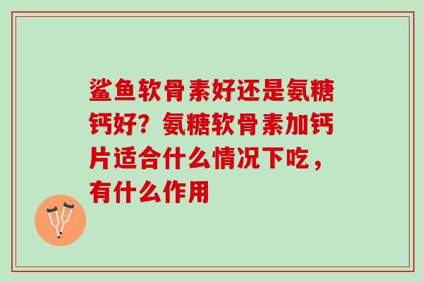 鲨鱼软骨素好还是氨糖钙好？氨糖软骨素加钙片适合什么情况下吃，有什么作用