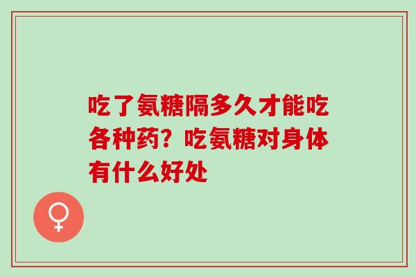 吃了氨糖隔多久才能吃各种药？吃氨糖对身体有什么好处