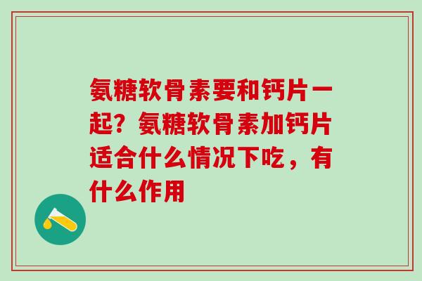 氨糖软骨素要和钙片一起？氨糖软骨素加钙片适合什么情况下吃，有什么作用