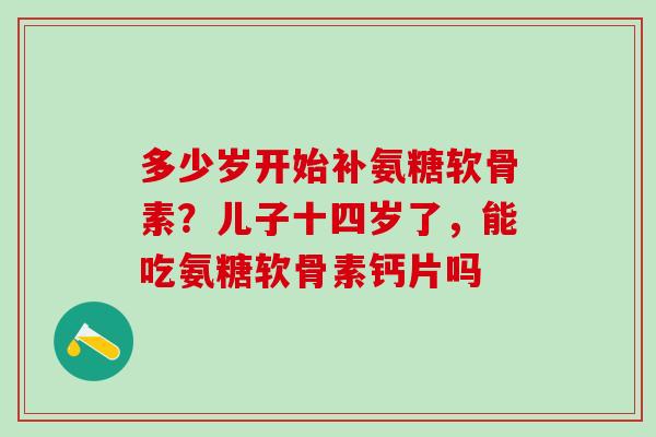 多少岁开始补氨糖软骨素？儿子十四岁了，能吃氨糖软骨素钙片吗