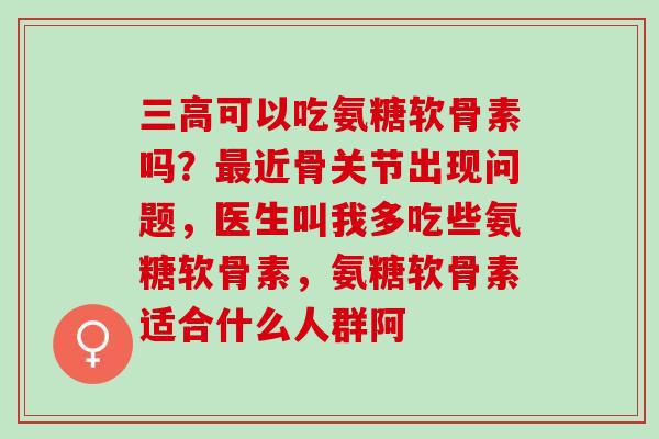 三高可以吃氨糖软骨素吗？最近骨关节出现问题，医生叫我多吃些氨糖软骨素，氨糖软骨素适合什么人群阿