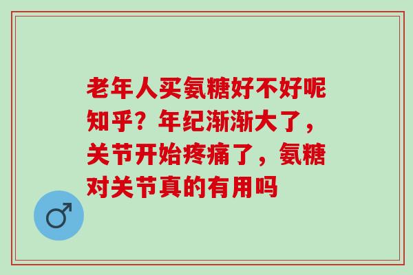 老年人买氨糖好不好呢知乎？年纪渐渐大了，关节开始疼痛了，氨糖对关节真的有用吗