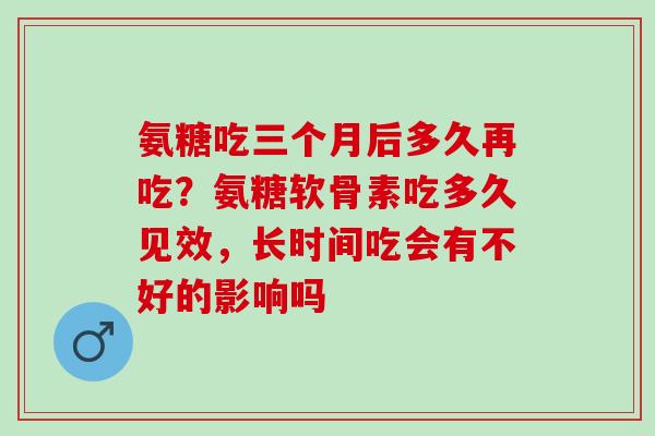 氨糖吃三个月后多久再吃？氨糖软骨素吃多久见效，长时间吃会有不好的影响吗
