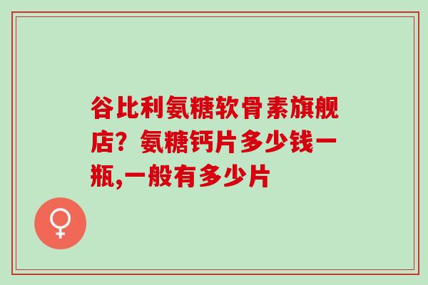 谷比利氨糖软骨素旗舰店?氨糖钙片多少钱一瓶,一般有多少片 谷比利氨糖软骨素旗舰店?氨糖钙片多少钱一瓶,一般有多少片