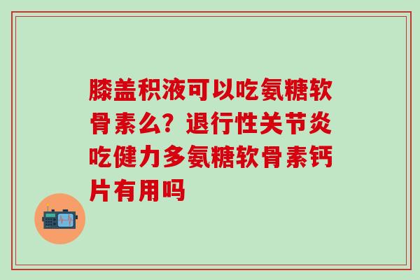 膝盖积液可以吃氨糖软骨素么？退行性关节炎吃健力多氨糖软骨素钙片有用吗