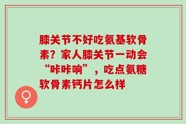 膝关节不好吃氨基软骨素？家人膝关节一动会“咔咔响”，吃点氨糖软骨素钙片怎么样