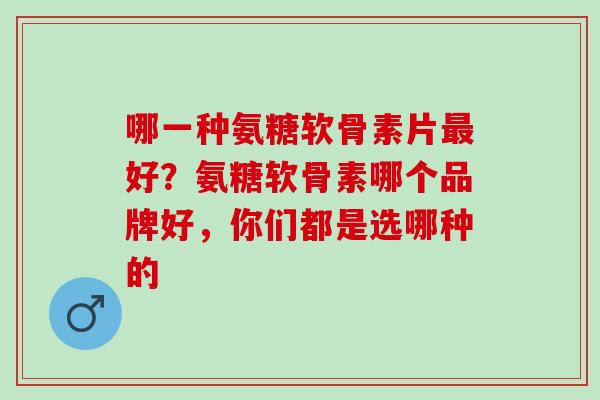 哪一种氨糖软骨素片最好？氨糖软骨素哪个品牌好，你们都是选哪种的