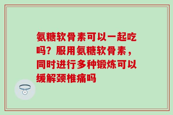 氨糖软骨素可以一起吃吗？服用氨糖软骨素，同时进行多种锻炼可以缓解颈椎痛吗