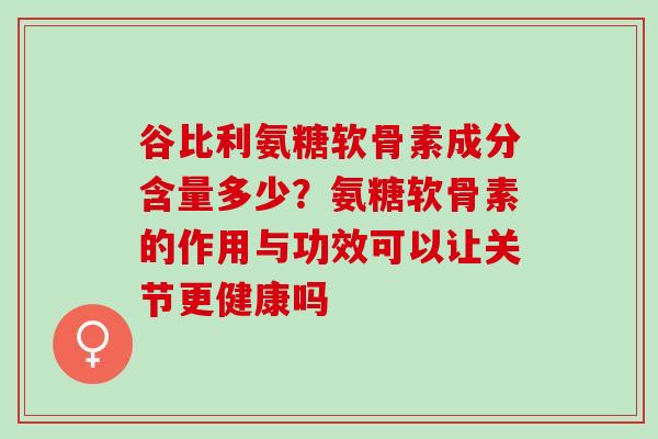 谷比利氨糖软骨素成分含量多少？氨糖软骨素的作用与功效可以让关节更健康吗