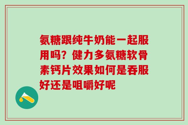 氨糖跟纯牛奶能一起服用吗？健力多氨糖软骨素钙片效果如何是吞服好还是咀嚼好呢