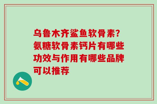 乌鲁木齐鲨鱼软骨素？氨糖软骨素钙片有哪些功效与作用有哪些品牌可以推荐