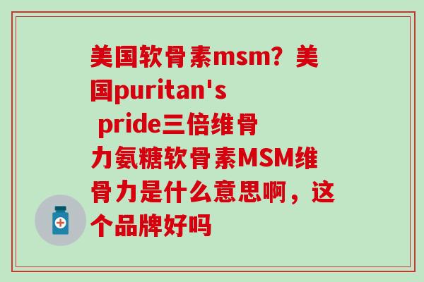 美国软骨素msm？美国puritan's pride三倍维骨力氨糖软骨素MSM维骨力是什么意思啊，这个品牌好吗