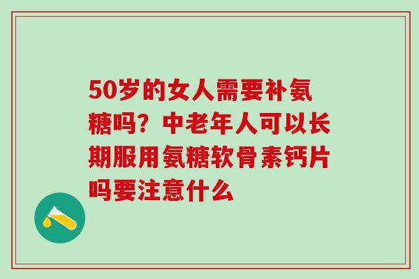 50岁的女人需要补氨糖吗？中老年人可以长期服用氨糖软骨素钙片吗要注意什么