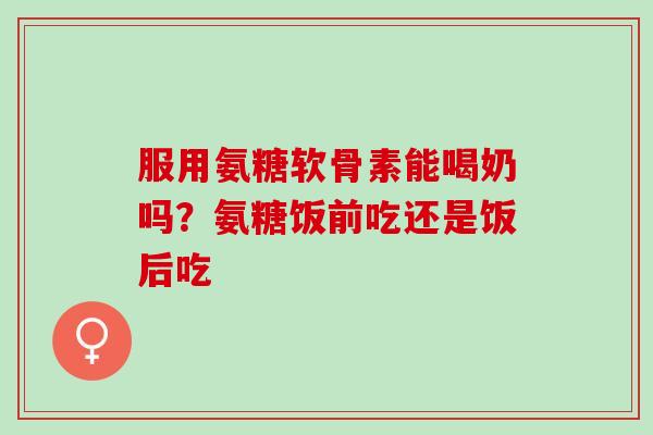 服用氨糖软骨素能喝奶吗？氨糖饭前吃还是饭后吃