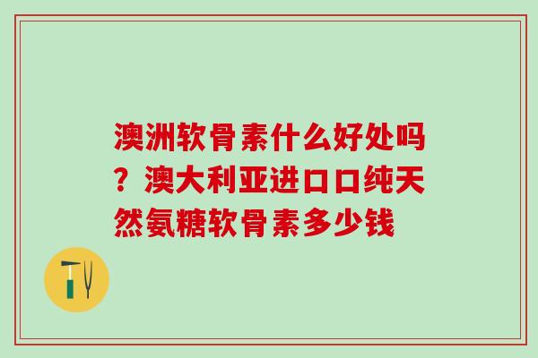 澳洲软骨素什么好处吗？澳大利亚进口口纯天然氨糖软骨素多少钱