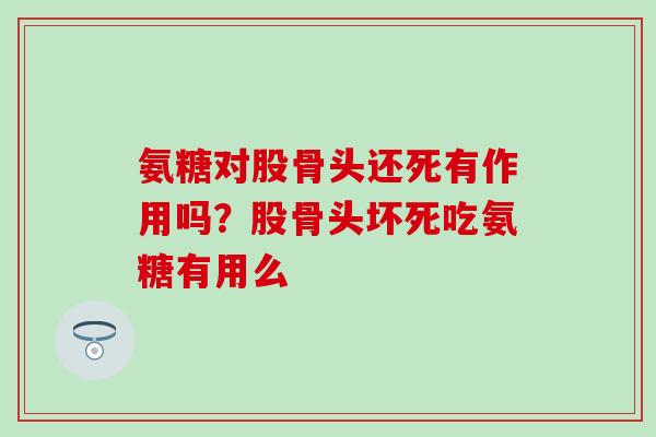 氨糖对股骨头还死有作用吗？股骨头坏死吃氨糖有用么