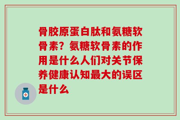 骨胶原蛋白肽和氨糖软骨素？氨糖软骨素的作用是什么人们对关节保养健康认知最大的误区是什么
