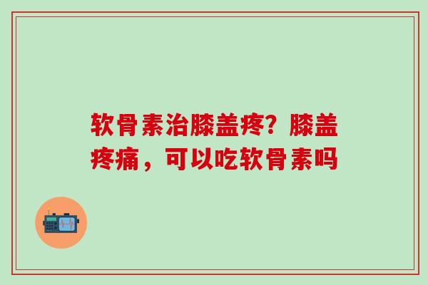 软骨素治膝盖疼？膝盖疼痛，可以吃软骨素吗