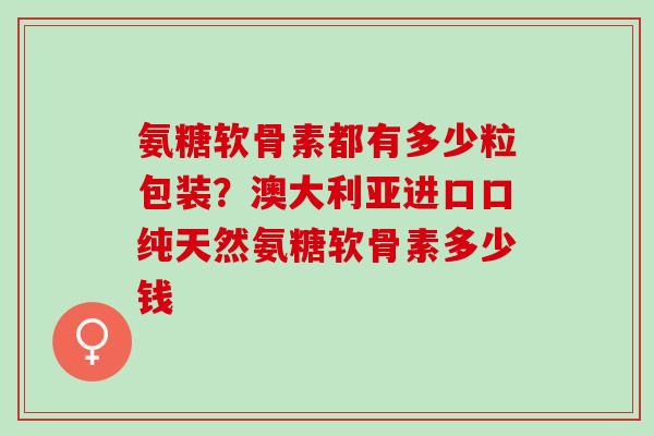 氨糖软骨素都有多少粒包装？澳大利亚进口口纯天然氨糖软骨素多少钱