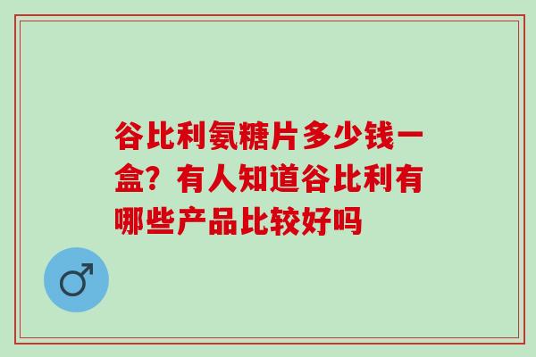 谷比利氨糖片多少钱一盒？有人知道谷比利有哪些产品比较好吗