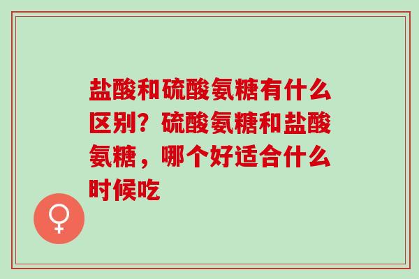 盐酸和硫酸氨糖有什么区别？硫酸氨糖和盐酸氨糖，哪个好适合什么时候吃
