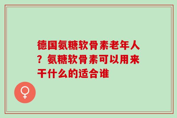 德国氨糖软骨素老年人？氨糖软骨素可以用来干什么的适合谁
