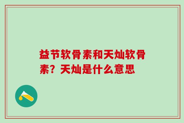 益节软骨素和天灿软骨素？天灿是什么意思
