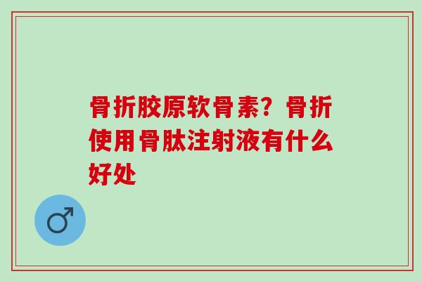 骨折胶原软骨素？骨折使用骨肽注射液有什么好处