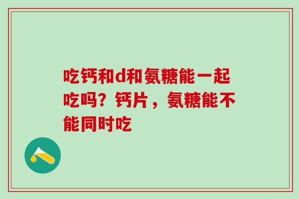 吃钙和d和氨糖能一起吃吗？钙片，氨糖能不能同时吃