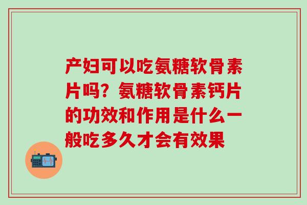 产妇可以吃氨糖软骨素片吗？氨糖软骨素钙片的功效和作用是什么一般吃多久才会有效果